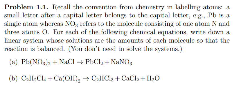 Problem 1.1. Recall the convention from chemistry in labelling atoms: a
small letter after a capital letter belongs to the capital letter, e.g., Pb is a
single atom whereas NO3 refers to the molecule consisting of one atom N and
three atoms O. For each of the following chemical equations, write down a
linear system whose solutions are the amounts of each molecule so that the
reaction is balanced. (You don't need to solve the systems.)
(a) Pb(NO3)2 + NaCl → PbCl2 + NaNO3
(b) C₂H₂Cl + Ca(OH)2 → C₂HCl3 +CaCl2 + H₂O
