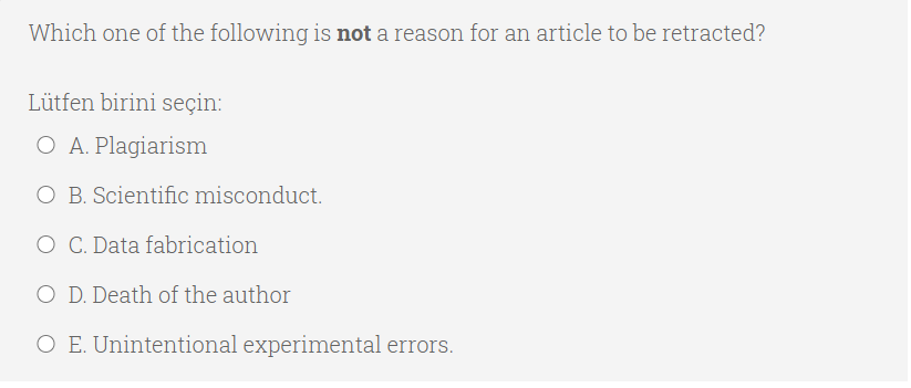 Which one of the following is not a reason for an article to be retracted?
Lütfen birini seçin:
O A. Plagiarism
O B. Scientific misconduct.
O C. Data fabrication
O D. Death of the author
O E. Unintentional experimental errors.
