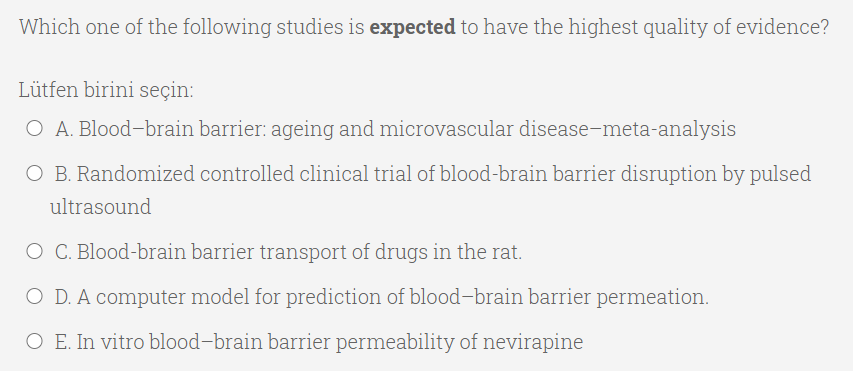 Which one of the following studies is expected to have the highest quality of evidence?
Lütfen birini seçin:
O A. Blood-brain barrier: ageing and microvascular disease-meta-analysis
O B. Randomized controlled clinical trial of blood-brain barrier disruption by pulsed
ultrasound
O C. Blood-brain barrier transport of drugs in the rat.
O D. A computer model for prediction of blood-brain barrier permeation.
O E. In vitro blood-brain barrier permeability of nevirapine
