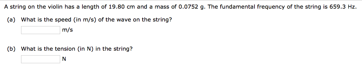 A string on the violin has a length of 19.80 cm and a mass of 0.0752 g. The fundamental frequency of the string is 659.3 Hz.
(a) What is the speed (in m/s) of the wave on the string?
m/s
(b) What is the tension (in N) in the string?
N