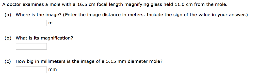 A doctor examines a mole with a 16.5 cm focal length magnifying glass held 11.0 cm from the mole.
(a) Where is the image? (Enter the image distance in meters. Include the sign of the value in your answer.)
m
(b) What is its magnification?
(c) How big in millimeters is the image of a 5.15 mm diameter mole?
mm