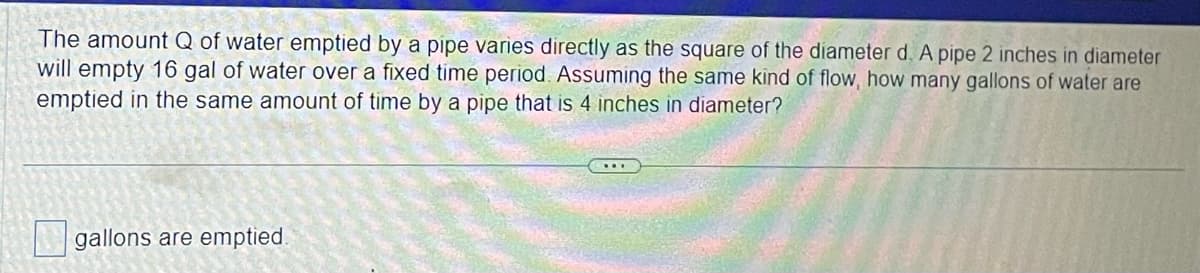 The amount Q of water emptied by a pipe varies directly as the square of the diameter d. A pipe 2 inches in diameter
will empty 16 gal of water over a fixed time period. Assuming the same kind of flow, how many gallons of water are
emptied in the same amount of time by a pipe that is 4 inches in diameter?
gallons are emptied.