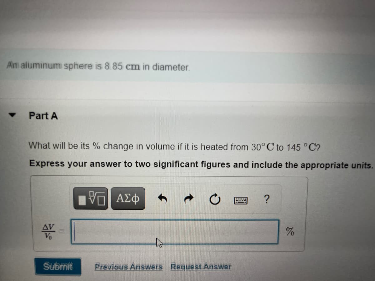 An aluminum sphere is 8.85 cm in diameter.
Part A
What will be its % change in volume if it is heated from 30°C to 145 °C?
Express your answer to two significant figures and include the appropriate units.
AV
Submit
Previous Answers Request Answer
