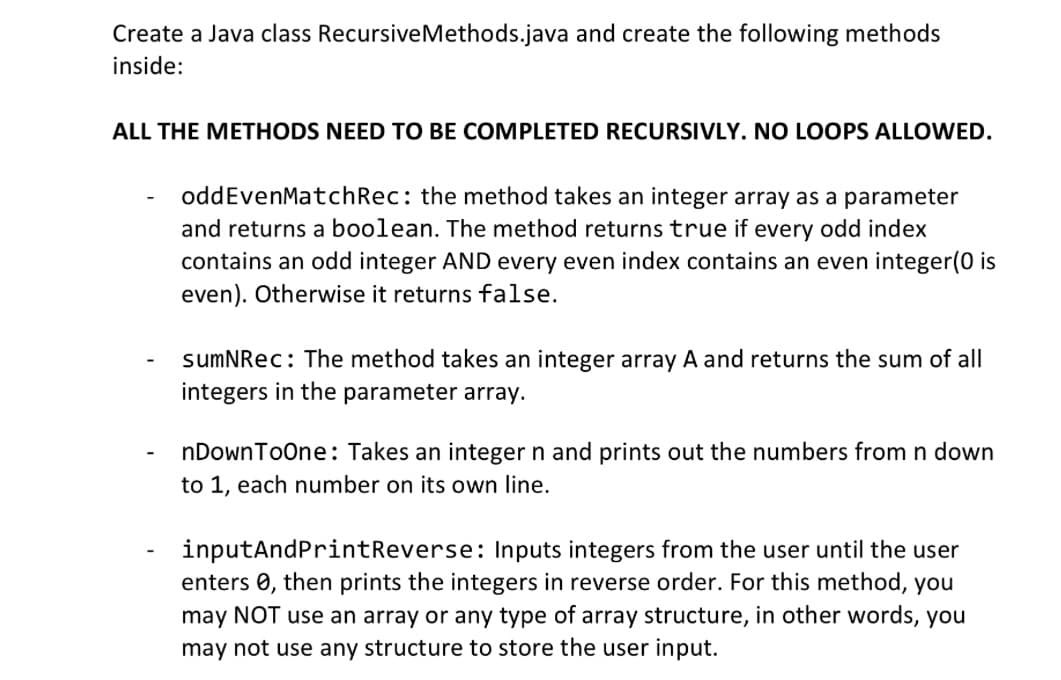 Create a Java class RecursiveMethods.java and create the following methods
inside:
ALL THE METHODS NEED TO BE COMPLETED RECURSIVLY. NO LOOPS ALLOWED.
-
oddEvenMatch Rec: the method takes an integer array as a parameter
and returns a boolean. The method returns true if every odd index
contains an odd integer AND every even index contains an even integer(0 is
even). Otherwise it returns false.
sumNRec: The method takes an integer array A and returns the sum of all
integers in the parameter array.
nDownToOne: Takes an integer n and prints out the numbers from n down
to 1, each number on its own line.
inputAndPrintReverse: Inputs integers from the user until the user
enters , then prints the integers in reverse order. For this method, you
may NOT use an array or any type of array structure, in other words, you
may not use any structure to store the user input.