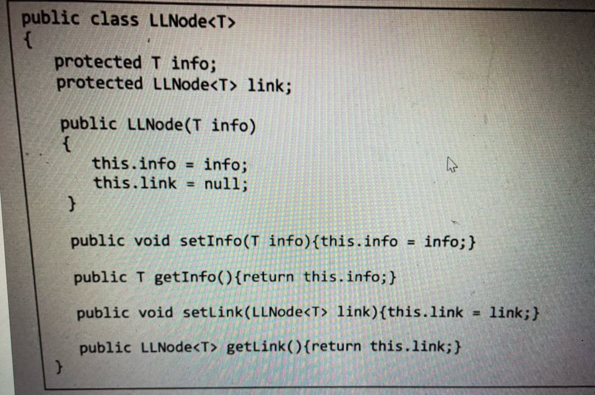 public class LLNode<T>
{
protected
T info;
protected LLNode<T> link;
public LLNode (T info)
{
}
}
this.info info;
this.link
null;
=
public void setInfo(T info){this.info
public T getInfo(){return this.info; }
public void setLink (LLNode<T> link){this.link = link;}
public LLNode<T> getLink() {return this.link;}
= info; }