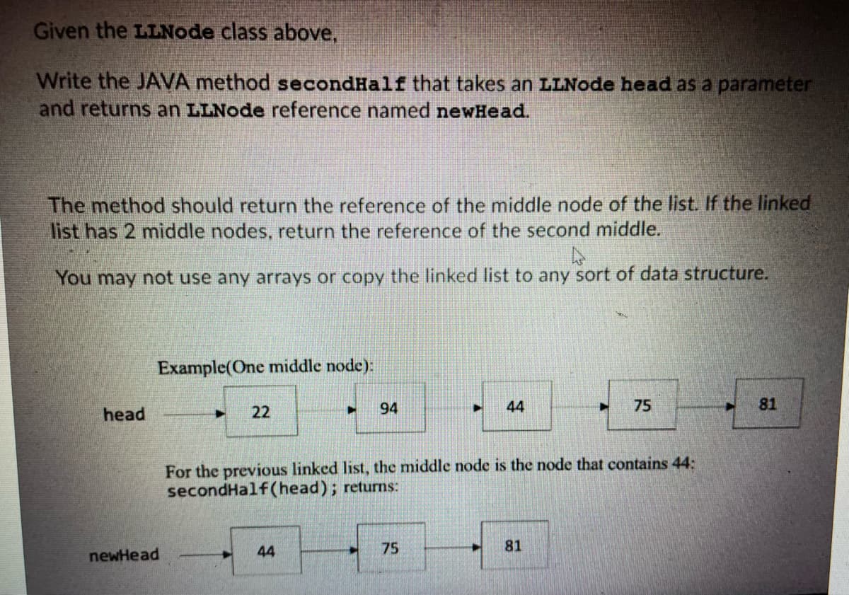 Given the LLNode class above,
Write the JAVA method secondHalf that takes an LLNode head as a parameter
and returns an LLNode reference named newHead.
The method should return the reference of the middle node of the list. If the linked
list has 2 middle nodes, return the reference of the second middle.
You may not use any arrays or copy the linked list to any sort of data structure.
4
head
Example(One middle node):
newHead
►
22
►
44
94
►
75
44
For the previous linked list, the middle node is the node that contains 44:
secondHalf(head); returns:
75
81
81