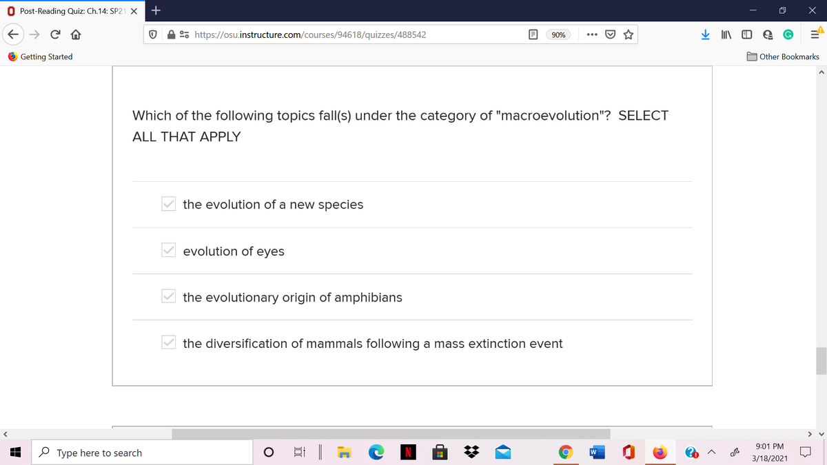 O Post-Reading Quiz: Ch.14: SP21 X
°, https://osu.instructure.com/courses/94618/quizzes/488542
90%
O Getting Started
A Other Bookmarks
Which of the following topics fall(s) under the category of "macroevolution"? SELECT
ALL THAT APPLY
the evolution of a new species
evolution of eyes
the evolutionary origin of amphibians
the diversification of mammals following a mass extinction event
9:01 PM
O Type here to search
w
3/18/2021
