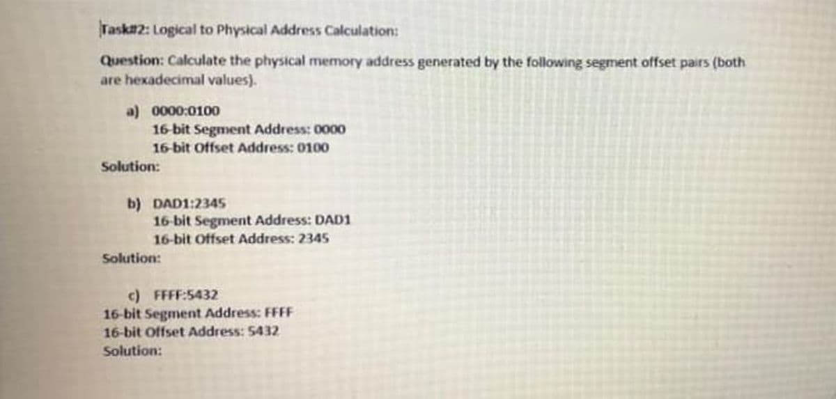 Task2: Logical to Physical Address Calculation:
Question: Calculate the physical memory address generated by the following segment offset pairs (both
are hexadecimal values).
a) 0000:0100
16 bit Segment Address: 0000
16-bit Offset Address: 0100
Solution:
b) DAD1:2345
16-bit Segment Address: DAD1
16-bit Offset Address: 2345
Solution:
c) FFFF:5432
16-bit Segment Address: FFFF
16-bit Offset Address: 5432
Solution:
