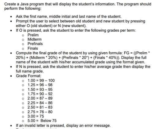 Create a Java program that will display the student's information. The program should
perform the folowing:
Ask the first name, middle initial and last name of the student.
• Prompt the user to select between old student and new student by pressing
either O (old student) or N (new student).
• IfO is pressed, ask the student to enter the folowing grades per term:
o Prelim
• Midterm
o Prefinals
o Finals
Compute the final grade of the student by using given formula: FG = ((Prelim*
20%) + (Midterm 20%) + (Prefinals 20) + (Finals * 40%)). Display the full
name of the student with his/her accumulated grade using the format given.
• IfN is pressed, ask the student to enter his/her average grade then display the
full name grade.
Grade Format:
o 1.00 = 99 -100
o 1.25 = 96 - 98
o 1.50 = 93 - 95
o 1.75 = 90 - 92
o 2.00 = 87 - 89
o 2.25 = 84 - 86
o 2.50 = 81 - 83
o 2.75 = 76 -80
o 3.00 = 75
o 5.00 = Below 75
If an invalid letter is pressed, display an error message.
%3!
