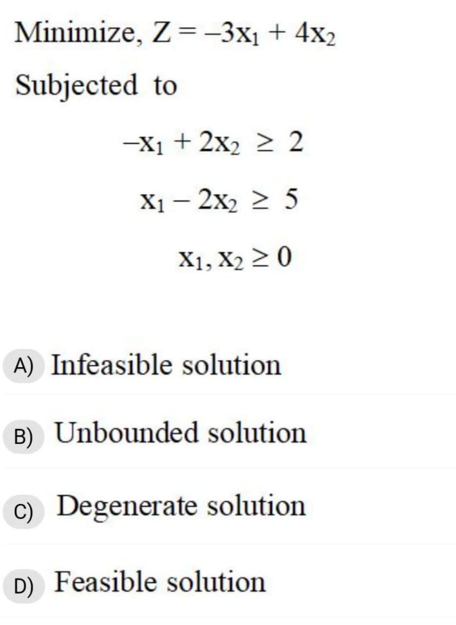Minimize, Z = –3x1 + 4x2
%3D
Subjected to
-X1 + 2x2 2 2
X1 — 2х, 2 5
X1, X2 2 0
A) Infeasible solution
B) Unbounded solution
C) Degenerate solution
D) Feasible solution
