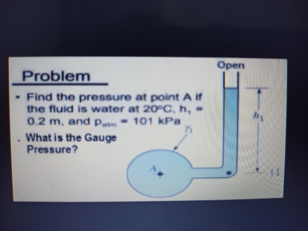 Open
Problem
- Find the pressure at point A if
the fluid is water at 20°C, h, =
0.2 m. and p - 101 kPa
What is the Gauge
Pressure?
(1.
