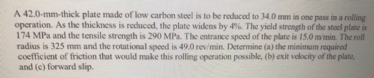 A 42.0-mm-thick plate made of low carbon steel is to be reduced to 34.0 mm in one pass in a rolling
operation. As the thickness is reduced, the plate widens by 4%. The yield strength of the steel plate is
174 MPa and the tensile strength is 290 MPa. The entrance speed of the plate is 15.0 m/min. The roll
radius is 325 mm and the rotational speed is 49.0 rew/min. Determine (a) the minimum required
coefficient of friction that would make this rolling operation possible, (b) exit velocity of the plate,
and (c) forward slip.
