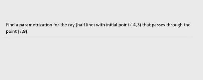 Find a parametrization for the ray (half line) with initial point (-4,3) that passes through the
point (7,9)
