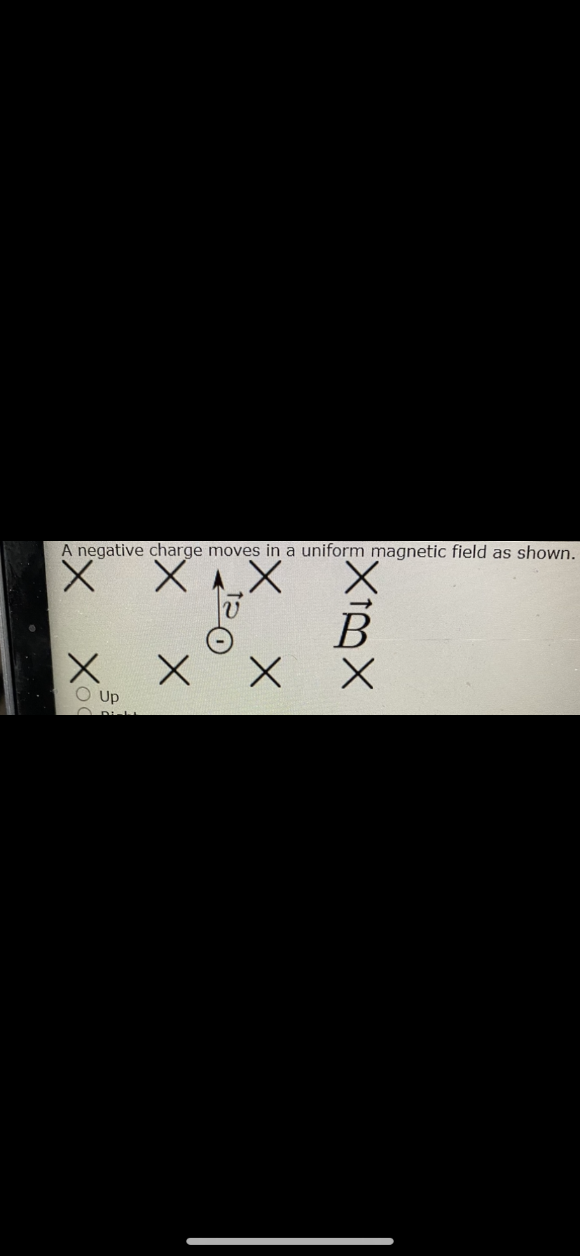 A negative charge moves in a uniform magnetic field as shown.
X X
Up
