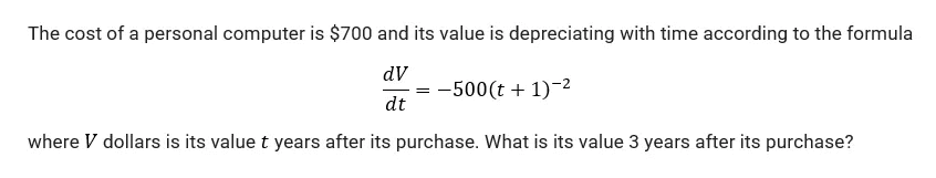 The cost of a personal computer is $700 and its value is depreciating with time according to the formula
dV
= -500(t + 1)-2
dt
where V dollars is its value t years after its purchase. What is its value 3 years after its purchase?
