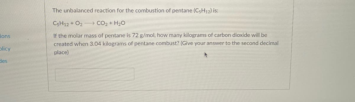 ions
blicy
des
The unbalanced reaction for the combustion of pentane (C5H12) is:
C5H12 + O2
CO₂ + H₂O
If the molar mass of pentane is 72 g/mol, how many kilograms of carbon dioxide will be
created when 3.04 kilograms of pentane combust? (Give your answer to the second decimal
place)