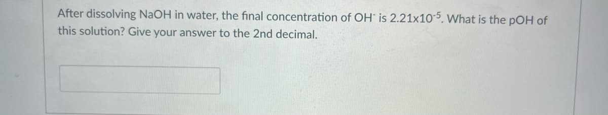 After dissolving NaOH in water, the final concentration of OH is 2.21x10-5. What is the pOH of
this solution? Give your answer to the 2nd decimal.