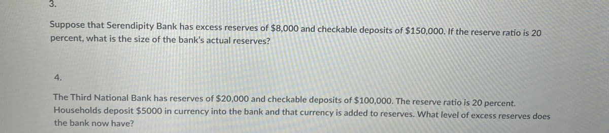 3.
Suppose that Serendipity Bank has excess reserves of $8,000 and checkable deposits of $150,000. If the reserve ratio is 20
percent, what is the size of the bank's actual reserves?
4.
The Third National Bank has reserves of $20,000 and checkable deposits of $100,000. The reserve ratio is 20 percent.
Households deposit $5000 in currency into the bank and that currency is added to reserves. What level of excess reserves does
the bank now have?
