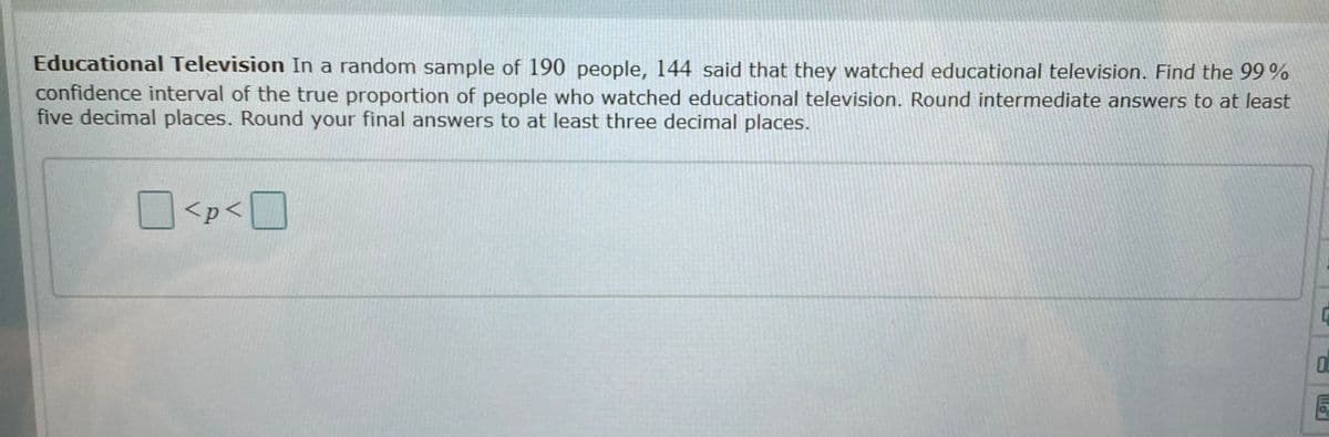 Educational Television In a random sample of 190 people, 144 said that they watched educational television. Find the 99%
confidence interval of the true proportion of people who watched educational television. Round intermediate answers to at least
five decimal places. Round your final answers to at least three decimal places.
<p< |
OL
