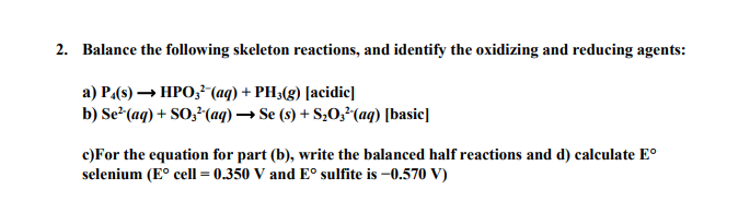 2. Balance the following skeleton reactions, and identify the oxidizing and reducing agents:
a) P.(s)→ HPO 3² (aq) + PH3(g) [acidic]
b) Se² (aq) + SO3²(aq) → Se (s) + S₂O3²(aq) [basic]
c)For the equation for part (b), write the balanced half reactions and d) calculate Eº
selenium (Eº cell = 0.350 V and Eº sulfite is -0.570 V)