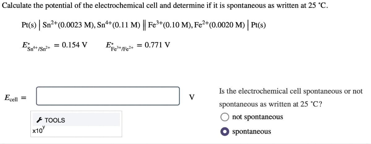 Calculate the potential of the electrochemical cell and determine if it is spontaneous as written at 25 °C.
Pt(s) | Sn²+ (0.0023 M), Sn¹+ (0.11 M) || Fe³+ (0.10 M), Fe²+ (0.0020 M) | Pt(s)
Efe³+/Fe²+ = 0.771 V
Ecell
ESnt+ /Sn²+
=
x10
= 0.154 V
TOOLS
V
Is the electrochemical cell spontaneous or not
spontaneous as written at 25 °C?
not spontaneous
spontaneous