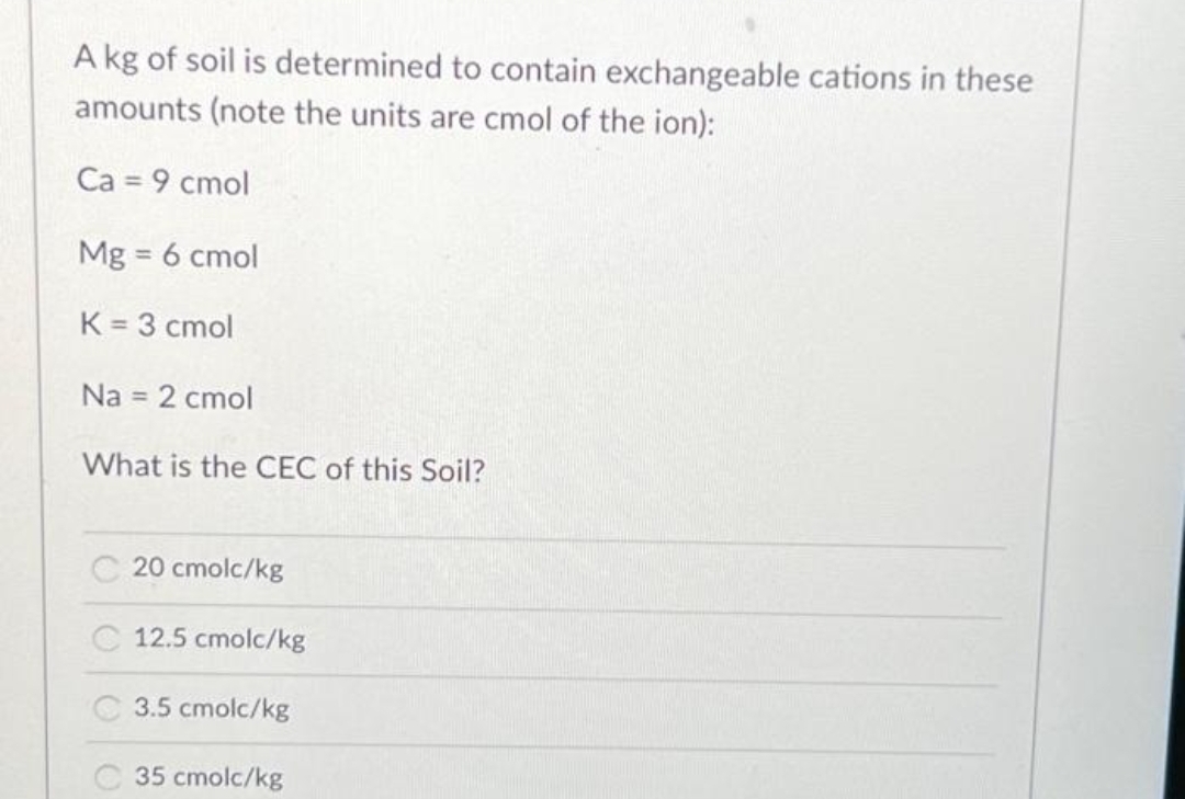 A kg of soil is determined to contain exchangeable cations in these
amounts (note the units are cmol of the ion):
Ca = 9 cmol
Mg = 6 cmol
K = 3 cmol
Na = 2 cmol
What is the CEC of this Soil?
20 cmolc/kg
12.5 cmolc/kg
3.5 cmolc/kg
35 cmolc/kg