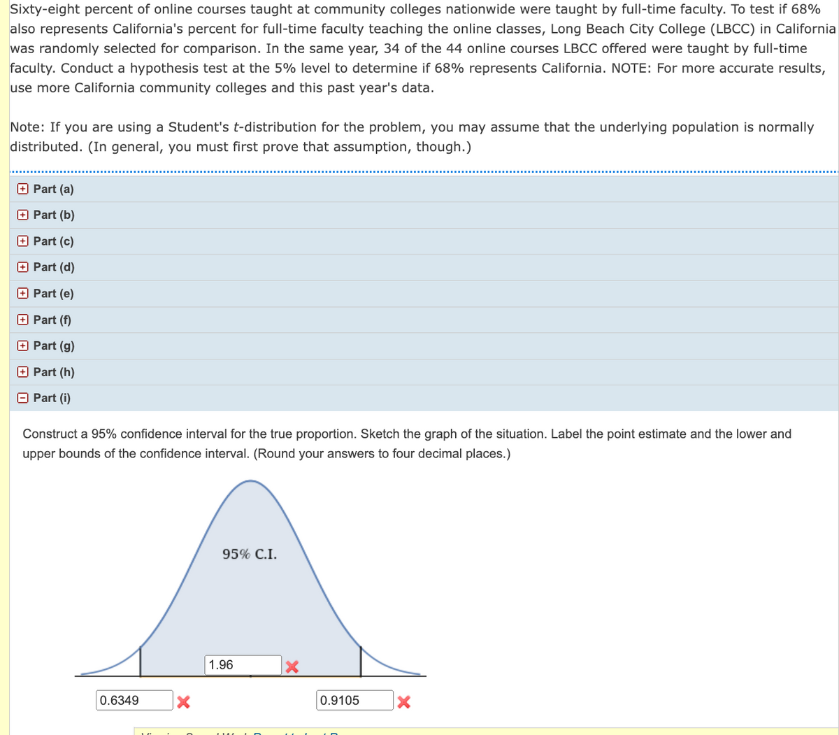 Sixty-eight percent of online courses taught at community colleges nationwide were taught by full-time faculty. To test if 68%
also represents California's percent for full-time faculty teaching the online classes, Long Beach City College (LBCC) in California
was randomly selected for comparison. In the same year, 34 of the 44 online courses LBCC offered were taught by full-time
faculty. Conduct a hypothesis test at the 5% level to determine if 68% represents California. NOTE: For more accurate results,
use more California community colleges and this past year's data.
Note: If you are using a Student's t-distribution for the problem, you may assume that the underlying population is normally
distributed. (In general, you must first prove that assumption, though.)
Part (a)
Part (b)
Part (c)
Part (d)
Part (e)
Part (f)
Part (g)
Part (h)
Part (i)
Construct a 95% confidence interval for the true proportion. Sketch the graph of the situation. Label the point estimate and the lower and
upper bounds of the confidence interval. (Round your answers to four decimal places.)
0.6349
A
95% C.I.
1.96
0.9105