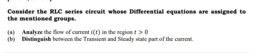 Consider the RLC series circuit whose Differential equations are assigned to
the mentioned groups.
(a) Analyze the flow of current i(t) in the region t > 0
(b) Distinguish between the Transient and Steady state part of the current.
