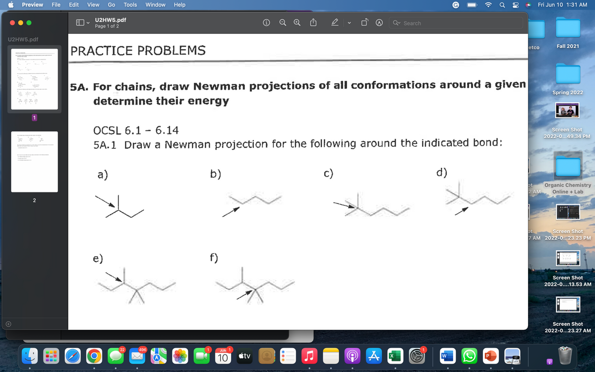 Preview File Edit
U2HW5.pdf
****
1
2
View Go Tools Window Help
Fri Jun 10 1:31 AM
U2HW5.pdf
V
i
Page 1 of 2
Search
etco
Fall 2021
PRACTICE PROBLEMS
5A. For chains, draw Newman projections of all conformations around a given
determine their energy
Spring 2022
OCSL 6.1 6.14
Screen Shot
2022-0...49.34 PM
5A.1 Draw a Newman projection for the following around the indicated bond:
a)
b)
c)
d)
ot
2 AM
Organic Chemistry
Online + Lab
ot
Screen Shot
7 AM 2022-0...23.23 PM
f)
Screen Shot
2022-0....13.53 AM
Screen Shot
2022-0...23.27 AM
W
9
دارد و در وارد
e)
O
22
496
JUN
10
tv
A
((.
Ơ
00
X
P