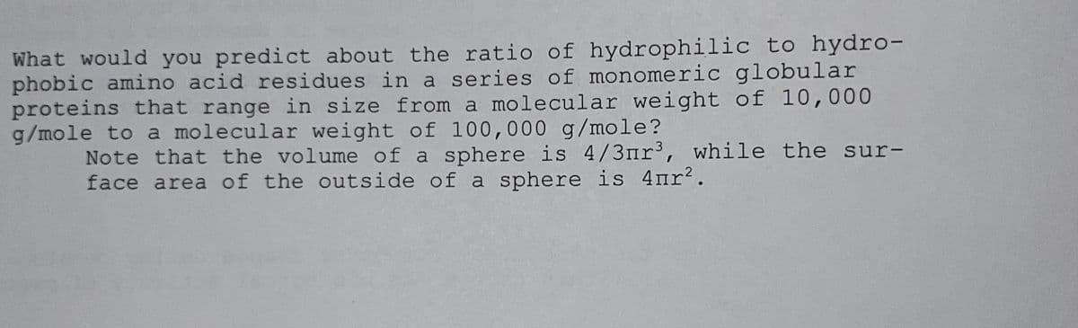 What would you predict about the ratio of hydrophilic to hydro-
phobic amino acid residues in a series of monomeric globular
proteins that range in size from a molecular weight of 10,000
g/mole to a molecular weight of 100,000 g/mole?
Note that the volume of a sphere is 4/3nr³, while the sur-
face area of the outside of a sphere is 4пr².
