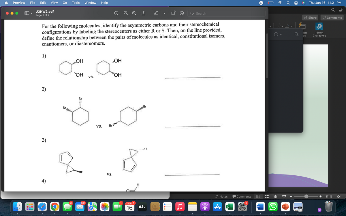 Preview File Edit View Go Tools Window Help
U3HW2.pdf
Page 1 of 2
✓
Search
For the following molecules, identify the asymmetric carbons and their stereochemical
configurations by labeling the stereocenters as either R or S. Then, on the line provided,
define the relationship between the pairs of molecules as identical, constitutional isomers,
enantiomers, or diastereomers.
1)
OH
OH
"OH
Br
Notes
2)
3)
4)
wwwww
alalalalalalalal
O
Br
23
599
VS.
VS.
Brim
VS.
o
OH
JUN
16
H
Br
tv
A
X
Comments
W
W
O
P
Ơ
00
ign
as
Thu Jun 16 11:21 PM
Share
Comments
Pixton
Characters
9
111%