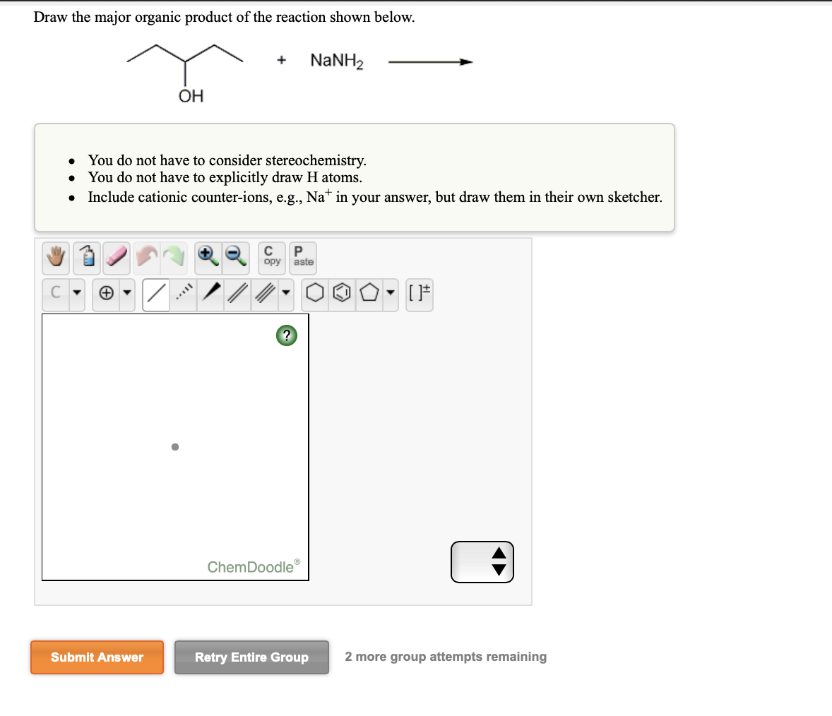 Draw the major organic product of the reaction shown below.
NaNH2
ОН
• You do not have to consider stereochemistry.
You do not have to explicitly draw H atoms.
• Include cationic counter-ions, e.g., Na* in your answer, but draw them in their own sketcher.
opy
aste
ChemDoodle
Submit Answer
Retry Entire Group
2 more group attempts remaining
A►
