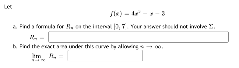 Let
f(x) = 4x° – x – 3
a. Find a formula for R, on the interval [0, 7]. Your answer should not involve E.
b. Find the exact area under this curve by allowing n → o.
lim Rn
n- 00

