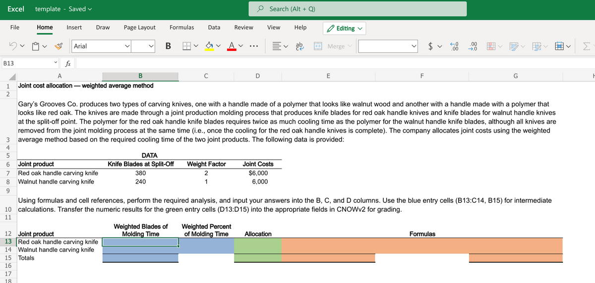 Excel
template - Saved v
O Search (Alt + Q)
File
Home
Insert
Draw
Page Layout
Formulas
Data
Review
View
Help
A Editing v
Arial
A v
Merge v
$4
Σ
B13
fx
A
В
C
E
F
1
Joint cost allocation - weighted average method
2
Gary's Grooves Co. produces two types of carving knives, one with a handle made of a polymer that looks like walnut wood and another with a handle made with a polymer that
looks like red oak. The knives are made through a joint production molding process that produces knife blades for red oak handle knives and knife blades for walnut handle knives
at the split-off point. The polymer for the red oak handle knife blades requires twice as much cooling time as the polymer for the walnut handle knife blades, although all knives are
removed from the joint molding process at the same time (i.e., once the cooling for the red oak handle knives is complete). The company allocates joint costs using the weighted
average method based on the required cooling time of the two joint products. The following data is provided:
3
4
5
DATA
6
Joint product
Knife Blades at Split-Off
Weight Factor
Joint Costs
Red oak handle carving knife
Walnut handle carving knife
7
380
2
$6,000
8
240
1
6,000
9.
Using formulas and cell references, perform the required analysis, and input your answers into the B, C, and D columns. Use the blue entry cells (B13:C14, B15) for intermediate
10 calculations. Transfer the numeric results for the green entry cells (D13:D15) into the appropriate fields in CNOWV2 for grading.
11
Weighted Blades of
Molding Time
Weighted Percent
of Molding Time
12 Joint product
13 Red oak handle carving knife
14 Walnut handle carving knife
Allocation
Formulas
15
Totals
16
17
18
