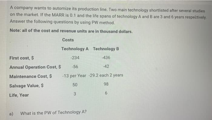 A company wants to automize its production line. Two main technology shortlisted after several studies
on the market. If the MARR is 0.1 and the life spans of technology A and B are 3 and 6 years respectively.
Answer the following questions by using PW method.
Note: all of the cost and revenue units are in thousand dollars.
Costs
Technology A Technology B
First cost, $
-234
436
Annual Operation Cost, $
-56
42
Maintenance Cost, $
-13 per Year -29.2 each 2 years
50
98
Salvage Value, $
Life, Year
3
a)
What is the PW of Technology A?
