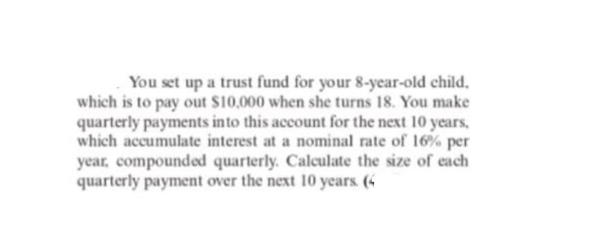 You set up a trust fund for your 8-year-old child.
which is to pay out $10,000 when she turns 18. You make
quarterly payments into this account for the next 10 years,
which accumulate interest at a nominal rate of 16% per
year, compounded quarterly. Calculate the size of each
quarterly payment over the next 10 years. (4
