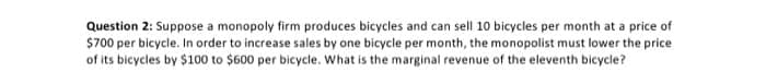 Question 2: Suppose a monopoly firm produces bicycles and can sell 10 bicycles per month at a price of
$700 per bicycle. In order to increase sales by one bicycle per month, the monopolist must lower the price
of its bicycles by $100 to $600 per bicycle. What is the marginal revenue of the eleventh bicycle?
