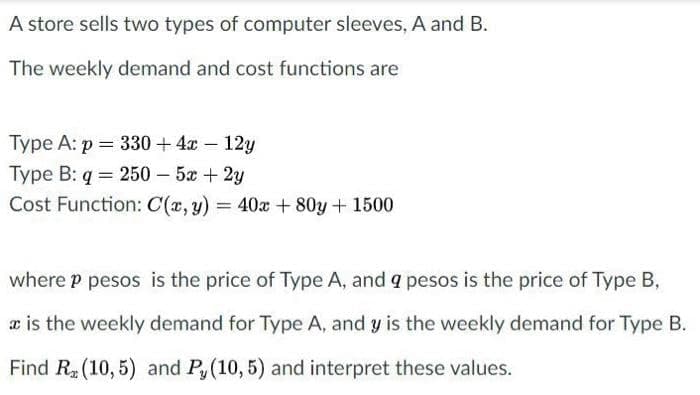 A store sells two types of computer sleeves, A and B.
The weekly demand and cost functions are
Type A: p = 330 + 4x – 12y
Type B: q = 250 – 5x + 2y
Cost Function: C(x, y)
= 40x + 80y + 1500
where p pesos is the price of Type A, and a pesos is the price of Type B,
æ is the weekly demand for Type A, and y is the weekly demand for Type B.
Find R (10, 5) and Py(10,5) and interpret these values.
