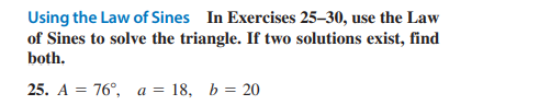 Using the Law of Sines In Exercises 25-30, use the Law
of Sines to solve the triangle. If two solutions exist, find
both.
25. A = 76°, a = 18, b = 20