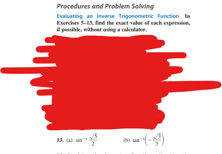 Procedures and Problem Solving
Evaluating an Inverse Trigonometric Function In
Exercises 5-13, find the exact value of each expression,
if possible, without using a calculator.
13. (a) sin
√5
2
0-¹ (-1/3³)
(b) tan