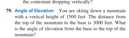 the contestant dropping vertically?
79. Angle of Elevation You are skiing down a mountain
with a vertical height of 1500 feet. The distance from
the top of the mountain to the base is 3000 feet. What
is the angle of elevation from the base to the top of the
mountain?