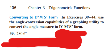 Chapter 5 Trigonometric Functions
Converting to DºM'S" Form In Exercises 39-44, use
the angle-conversion capabilities of a graphing utility to
convert the angle measure to Dº M'S" form.
39. 280.6°
406