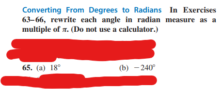 Converting From Degrees to Radians In Exercises
63-66, rewrite each angle in radian measure as a
multiple of 7. (Do not use a calculator.)
65. (a) 18°
(b) - 240°