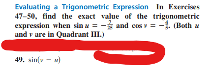 Evaluating a Trigonometric Expression In Exercises
47-50, find the exact value of the trigonometric
expression when sin u = -3 and cos v = -. (Both u
and v are in Quadrant III.)
49. sin(v - u)