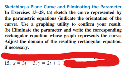 Sketching a Plane Curve and Eliminating the Parameter
In Exercises 13-28, (a) sketch the curve represented by
the parametric equations (indicate the orientation of the
curve). Use a graphing utility to confirm your result.
(b) Eliminate the parameter and write the corresponding
rectangular equation whose graph represents the curve.
Adjust the domain of the resulting rectangular equation,
if necessary.
15. x = 3t 3, y = 2t + 1