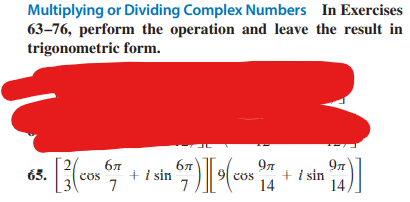 Multiplying or Dividing Complex Numbers
63-76, perform the operation and leave
trigonometric form.
3. [3 (cos €
65.
бл
7
+ i sin
67)][pos
9μ
14
In Exercises
the result in
97
+ i sin
14,