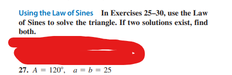 Using the Law of Sines In Exercises 25-30, use the Law
of Sines to solve the triangle. If two solutions exist, find
both.
27. A = 120°, a = b = 25