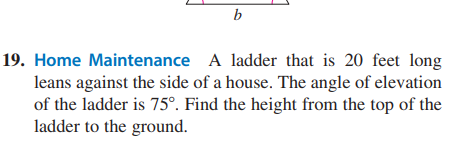 b
19. Home Maintenance
A ladder that is 20 feet long
leans against the side of a house. The angle of elevation
of the ladder is 75°. Find the height from the top of the
ladder to the ground.