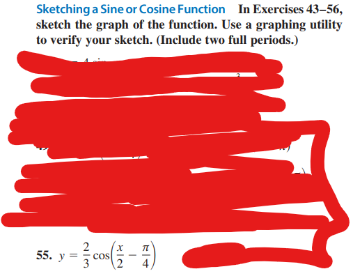 Sketching a Sine or Cosine Function In Exercises 43-56,
sketch the graph of the function. Use a graphing utility
to verify your sketch. (Include two full periods.)
2
>= cos(1 - 7)
55. y