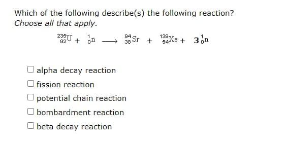 Which of the following describe(s) the following reaction?
Choose all that apply.
139Xe + 3on
94
3g Sr
O alpha decay reaction
O fission reaction
O potential chain reaction
O bombardment reaction
O beta decay reaction
